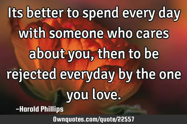 Its better to spend every day with someone who cares about you, then to be rejected everyday by the