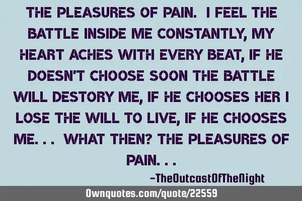 The pleasures of pain. I feel the battle inside me constantly, my heart aches with every beat, if
