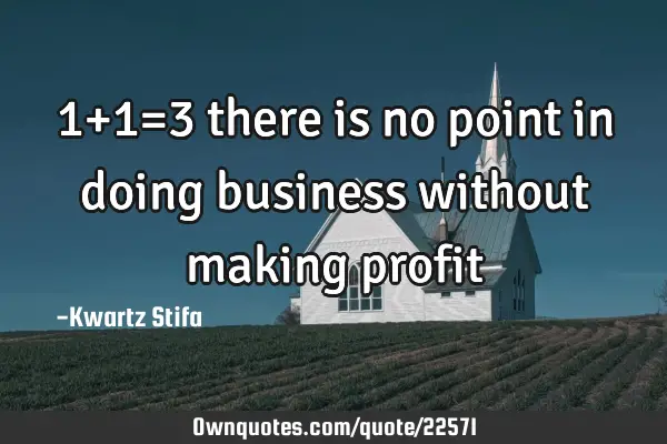 1+1=3 there is no point in doing business without making