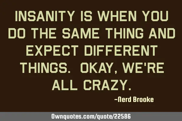 Insanity is when you do the same thing and expect different things. Okay, we