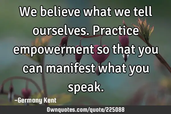 We believe what we tell ourselves. Practice empowerment so that you can manifest what you