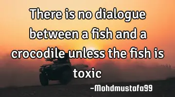 There is no dialogue between a fish and a crocodile unless the fish is toxic