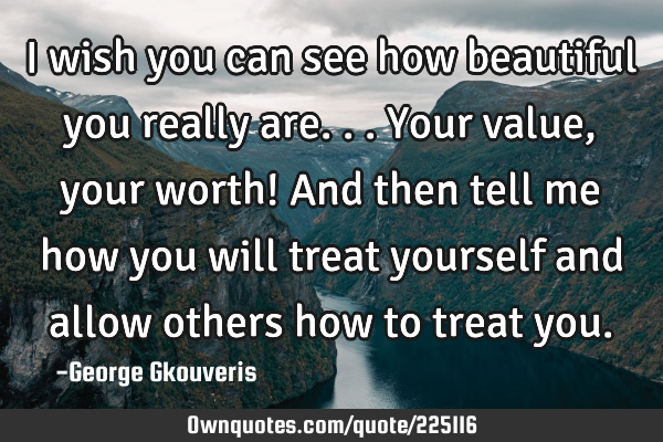 I wish you can see how beautiful you really are...your value, your worth! And then tell me how you