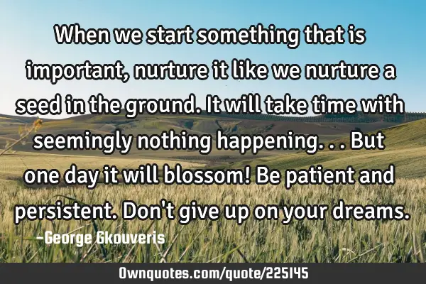 When we start something that is important, nurture it like we nurture a seed in the ground. It will