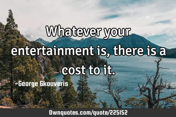 Whatever your entertainment is, there is a cost to