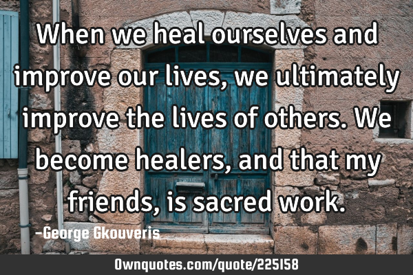 When we heal ourselves and improve our lives, we ultimately improve the lives of others. We become