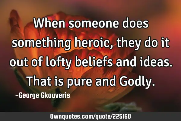 When someone does something heroic, they do it out of lofty beliefs and ideas. That is pure and G
