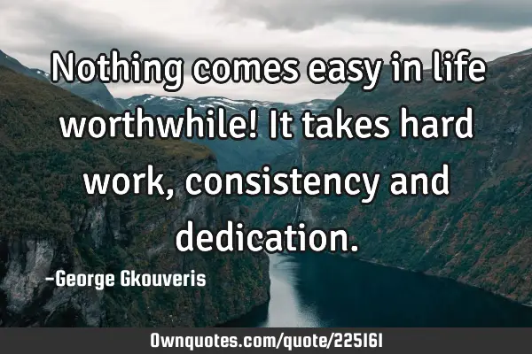 Nothing comes easy in life worthwhile! It takes hard work, consistency and