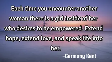 Each time you encounter another woman there is a girl inside of her who desires to be empowered. E