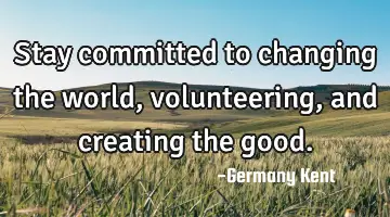 Stay committed to changing the world, volunteering, and creating the good.