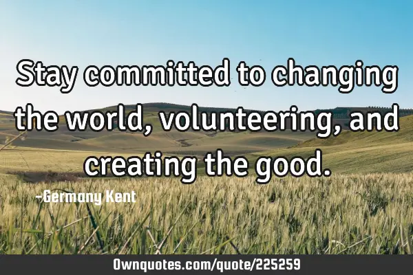 Stay committed to changing the world, volunteering, and creating the