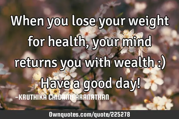 When you lose your weight for health,your mind returns you with wealth :) Have a good day!
