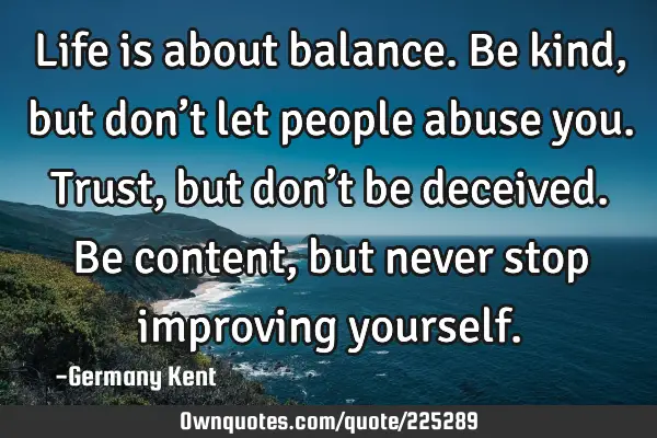 Life is about balance. Be kind, but don’t let people abuse you. Trust, but don’t be deceived. B