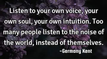 Listen to your own voice, your own soul, your own intuition. Too many people listen to the noise of