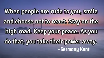 When people are rude to you, smile and choose not to react. Stay on the high road. Keep your peace.