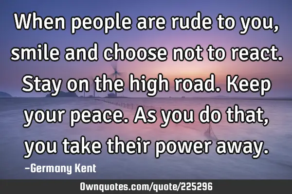 When people are rude to you, smile and choose not to react. Stay on the high road. Keep your peace.