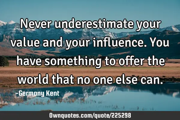Never underestimate your value and your influence.  You have something to offer the world that no