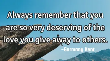 Always remember that you are so very deserving of the love you give away to others.