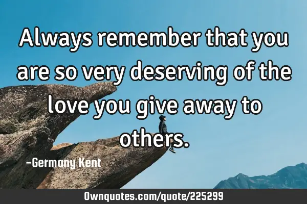 Always remember that you are so very deserving of the love you give away to