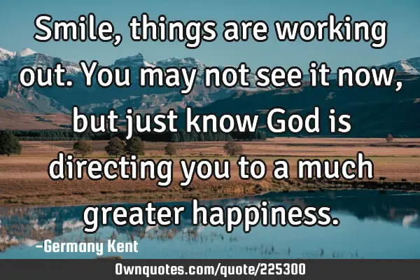 Smile, things are working out. You may not see it now, but just know God is directing you to a much