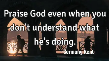 Praise God even when you don't understand what he's doing.