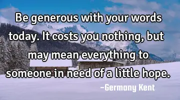Be generous with your words today. It costs you nothing, but may mean everything to someone in need