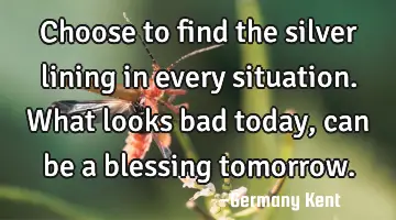 Choose to find the silver lining in every situation. What looks bad today, can be a blessing
