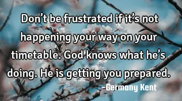 Don’t be frustrated if it’s not happening your way on your timetable. God knows what he’s