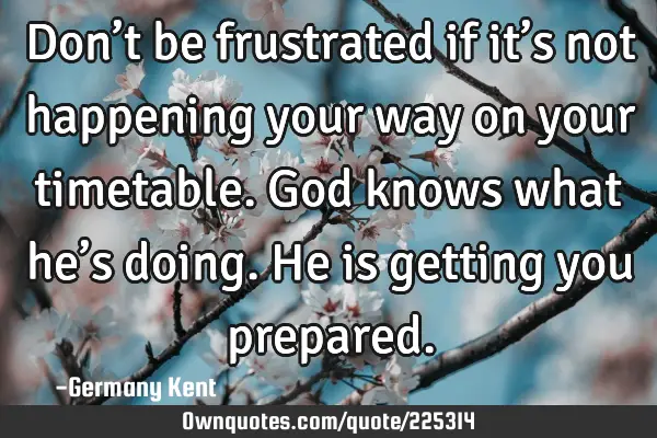 Don’t be frustrated if it’s not happening your way on your timetable. God knows what he’s