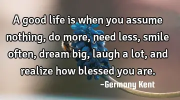 A good life is when you assume nothing, do more, need less, smile often, dream big, laugh a lot,