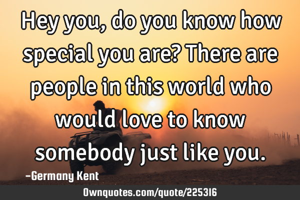 Hey you, do you know how special you are? There are people in this world who would love to know