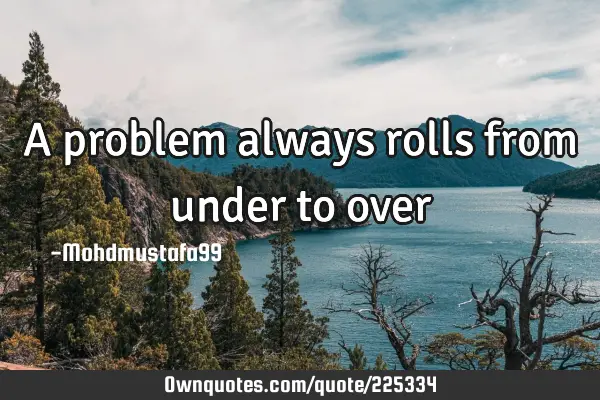A problem always rolls from under to