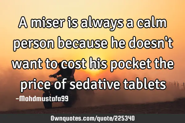 A miser is always a calm person because he doesn