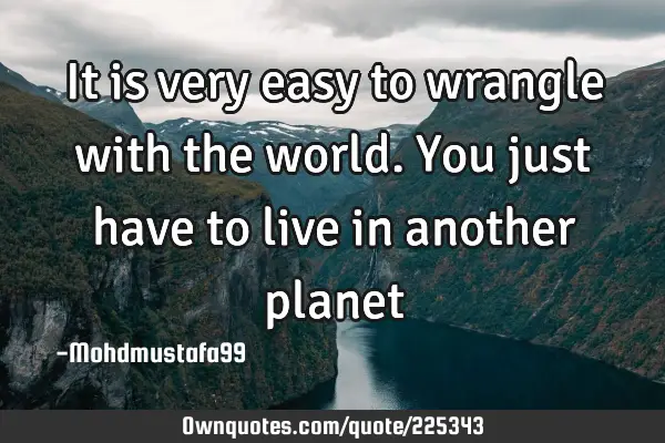It is very easy to wrangle with the world. You just have to live in another