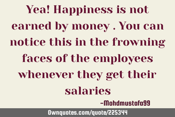 Yea! Happiness is not earned by money . You can notice this in the frowning faces of the employees