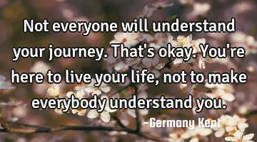 Not everyone will understand your journey. That's okay. You're here to live your life, not to make