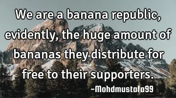 We are a banana republic, evidently , the huge amount of bananas they distribute for free to their