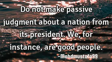 Do not make passive judgment about a nation from its president. We, for instance, are good people.