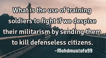 What is the use of training soldiers to fight if we despise their militarism by sending them to
