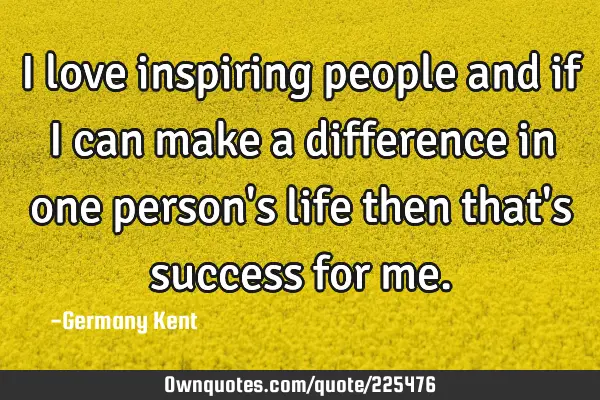 I love inspiring people and if I can make a difference in one person