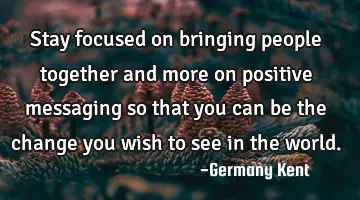 Stay focused on bringing people together and more on positive messaging so that you can be the