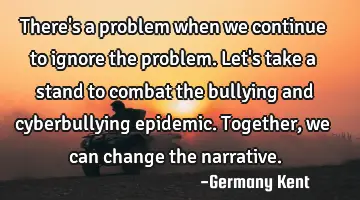 There's a problem when we continue to ignore the problem. Let's take a stand to combat the bullying
