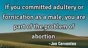 If you committed adultery or fornication as a male, you are part of the problem of abortion.