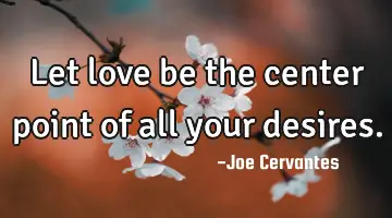 Let love be the center point of all your desires.
