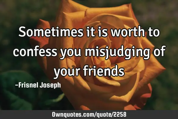 Sometimes it is worth to confess you misjudging of your
