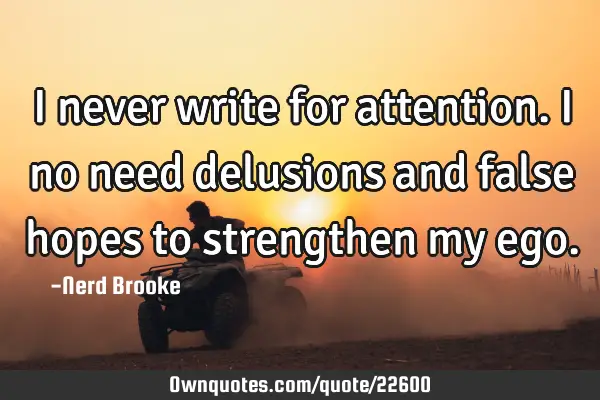 I never write for attention. I no need delusions and false hopes to strengthen my