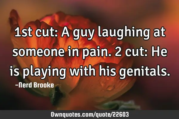 1st cut: A guy laughing at someone in pain. 2 cut: He is playing with his