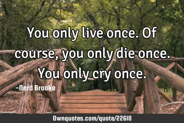 You only live once. Of course, you only die once. You only cry
