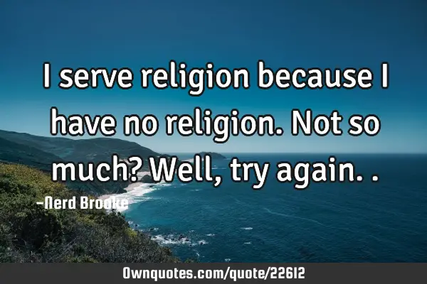 I serve religion because I have no religion. Not so much? Well, try