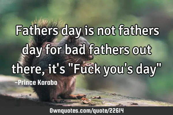 Fathers day is not fathers day for bad fathers out there, it